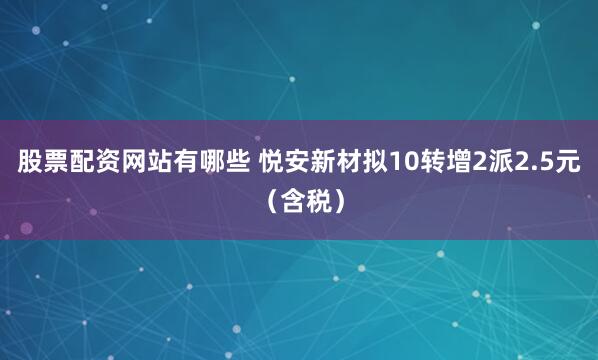 股票配资网站有哪些 悦安新材拟10转增2派2.5元（含税）
