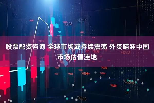 股票配资咨询 全球市场或持续震荡 外资瞄准中国市场估值洼地