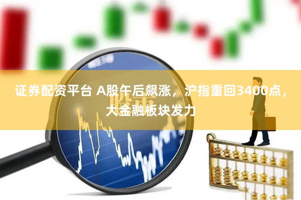 证券配资平台 A股午后飙涨，沪指重回3400点，大金融板块发力