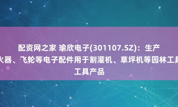 配资网之家 瑜欣电子(301107.SZ)：生产的点火器、飞轮等电子配件用于割灌机、草坪机等园林工具产品
