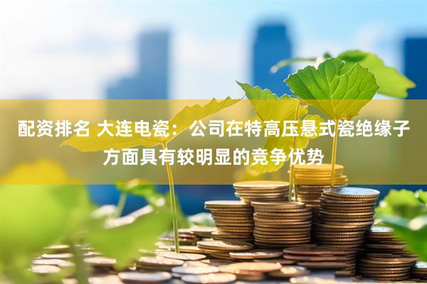 配资排名 大连电瓷：公司在特高压悬式瓷绝缘子方面具有较明显的竞争优势