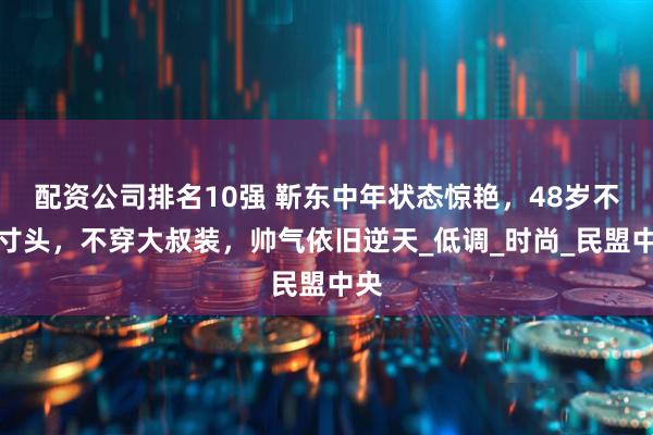 配资公司排名10强 靳东中年状态惊艳，48岁不剃寸头，不穿大叔装，帅气依旧逆天_低调_时尚_民盟中央