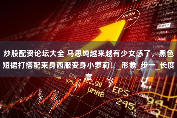 炒股配资论坛大全 马思纯越来越有少女感了，黑色短裙打搭配束身西服变身小萝莉！_形象_步一_长度