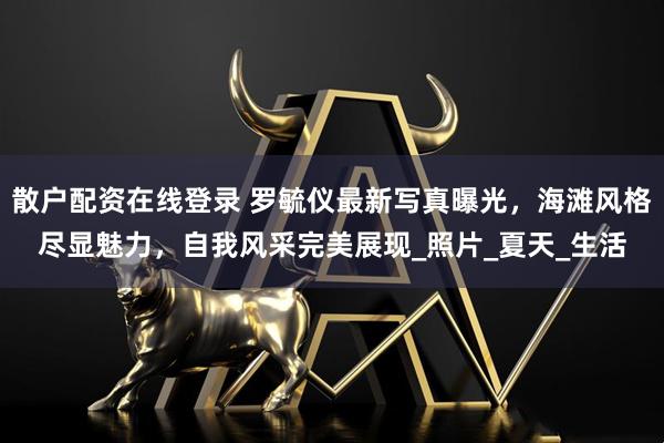 散户配资在线登录 罗毓仪最新写真曝光，海滩风格尽显魅力，自我风采完美展现_照片_夏天_生活