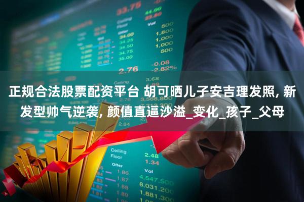 正规合法股票配资平台 胡可晒儿子安吉理发照, 新发型帅气逆袭, 颜值直逼沙溢_变化_孩子_父母