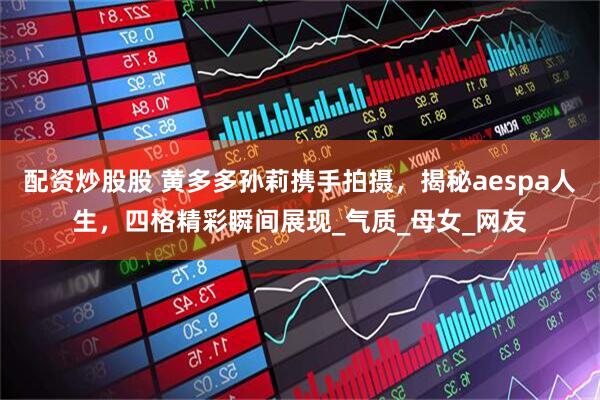 配资炒股股 黄多多孙莉携手拍摄，揭秘aespa人生，四格精彩瞬间展现_气质_母女_网友