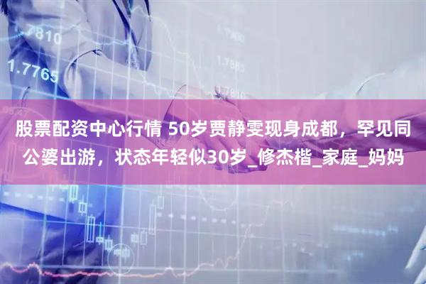 股票配资中心行情 50岁贾静雯现身成都，罕见同公婆出游，状态年轻似30岁_修杰楷_家庭_妈妈