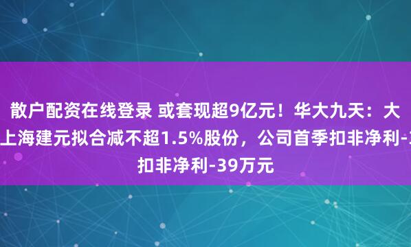 散户配资在线登录 或套现超9亿元！华大九天：大基金和上海建元拟合减不超1.5%股份，公司首季扣非净利-39万元