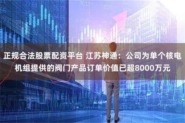 正规合法股票配资平台 江苏神通：公司为单个核电机组提供的阀门产品订单价值已超8000万元