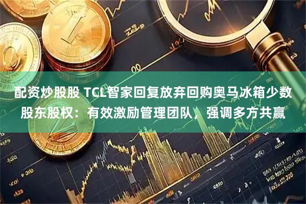 配资炒股股 TCL智家回复放弃回购奥马冰箱少数股东股权：有效激励管理团队，强调多方共赢