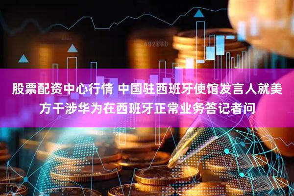 股票配资中心行情 中国驻西班牙使馆发言人就美方干涉华为在西班牙正常业务答记者问