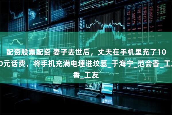 配资股票配资 妻子去世后，丈夫在手机里充了1000元话费，将手机充满电埋进坟墓_于海宁_范会香_工友