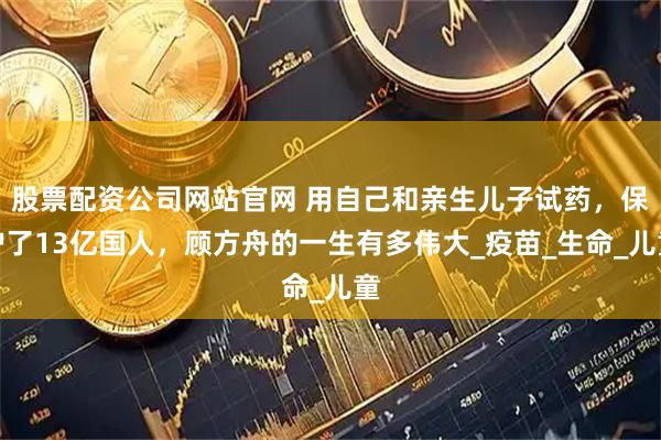 股票配资公司网站官网 用自己和亲生儿子试药，保护了13亿国人，顾方舟的一生有多伟大_疫苗_生命_儿童