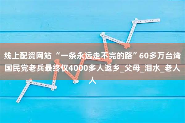 线上配资网站 “一条永远走不完的路”60多万台湾国民党老兵最终仅4000多人返乡_父母_泪水_老人