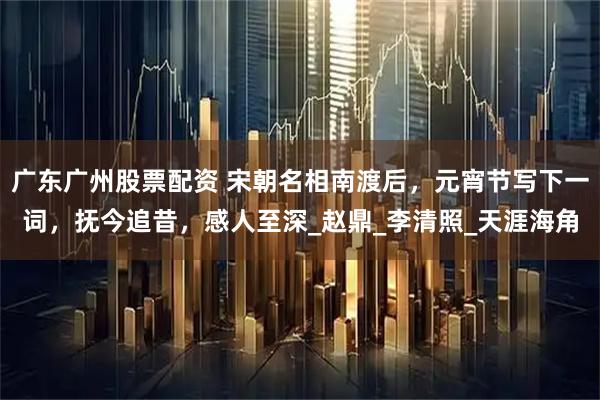 广东广州股票配资 宋朝名相南渡后，元宵节写下一词，抚今追昔，感人至深_赵鼎_李清照_天涯海角
