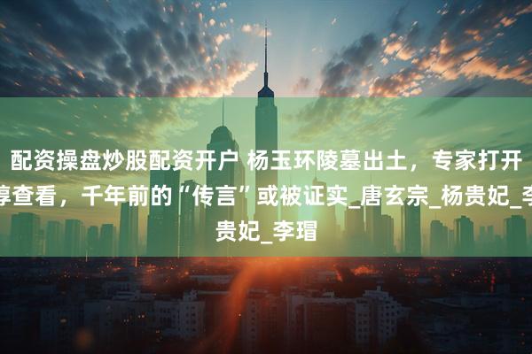 配资操盘炒股配资开户 杨玉环陵墓出土，专家打开棺椁查看，千年前的“传言”或被证实_唐玄宗_杨贵妃_李瑁