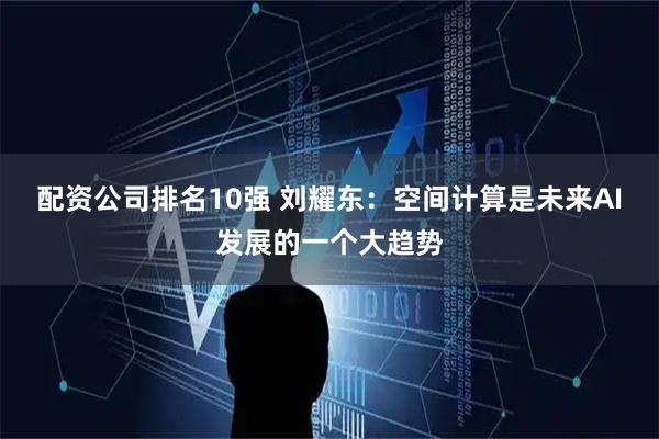 配资公司排名10强 刘耀东：空间计算是未来AI发展的一个大趋势