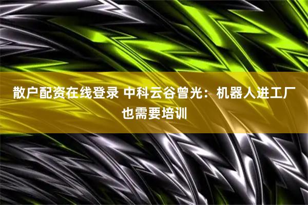 散户配资在线登录 中科云谷曾光：机器人进工厂也需要培训