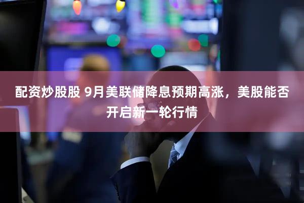 配资炒股股 9月美联储降息预期高涨，美股能否开启新一轮行情