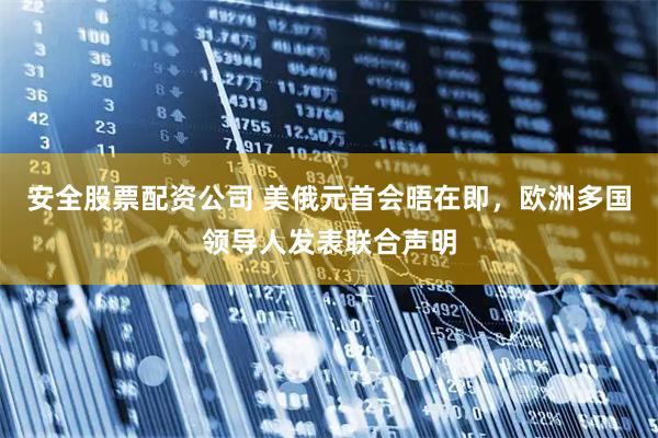 安全股票配资公司 美俄元首会晤在即，欧洲多国领导人发表联合声明
