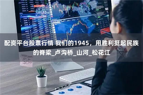 配资平台股票行情 我们的1945，用胜利挺起民族的脊梁_卢沟桥_山河_松花江