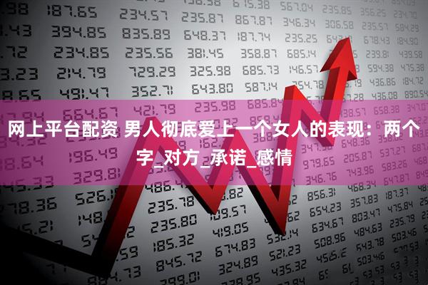 网上平台配资 男人彻底爱上一个女人的表现：两个字_对方_承诺_感情