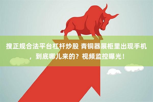 搜正规合法平台杠杆炒股 青铜器展柜里出现手机，到底哪儿来的？视频监控曝光！