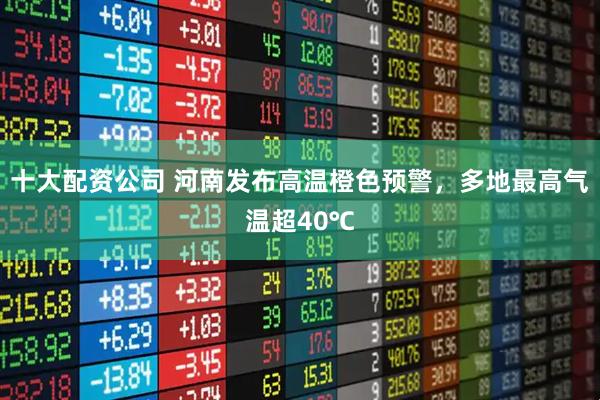 十大配资公司 河南发布高温橙色预警，多地最高气温超40℃