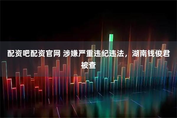 配资吧配资官网 涉嫌严重违纪违法，湖南钱俊君被查