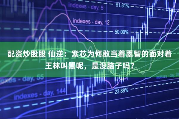 配资炒股股 仙逆：紫芯为何敢当着墨智的面对着王林叫嚣呢，是没脑子吗？