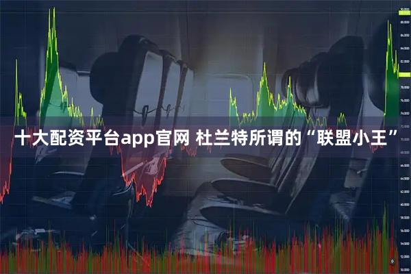 十大配资平台app官网 杜兰特所谓的“联盟小王”