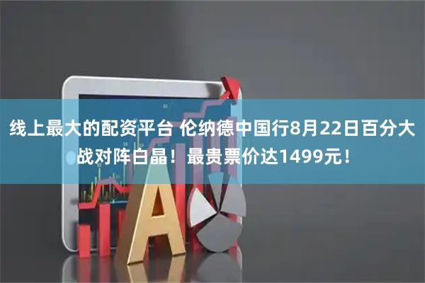 线上最大的配资平台 伦纳德中国行8月22日百分大战对阵白晶！最贵票价达1499元！