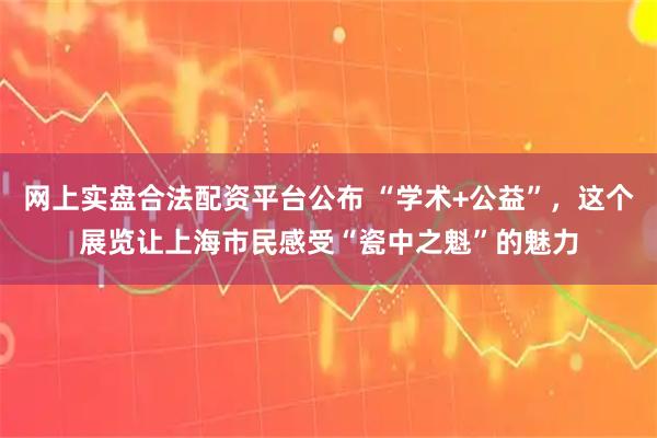 网上实盘合法配资平台公布 “学术+公益”，这个展览让上海市民感受“瓷中之魁”的魅力