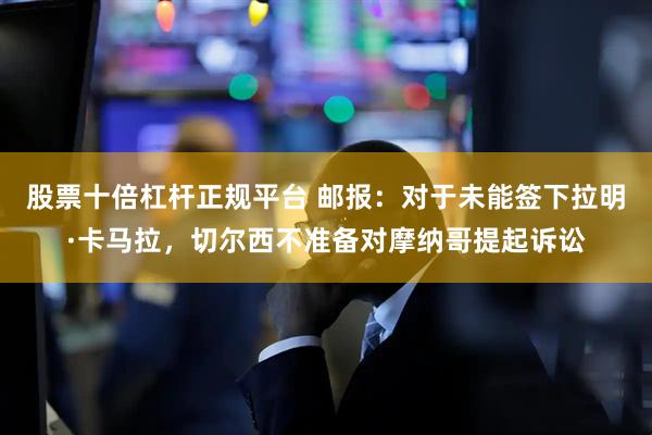 股票十倍杠杆正规平台 邮报：对于未能签下拉明·卡马拉，切尔西不准备对摩纳哥提起诉讼