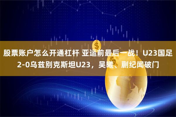 股票账户怎么开通杠杆 亚运前最后一战！U23国足2-0乌兹别克斯坦U23，吴曦、蒯纪闻破门